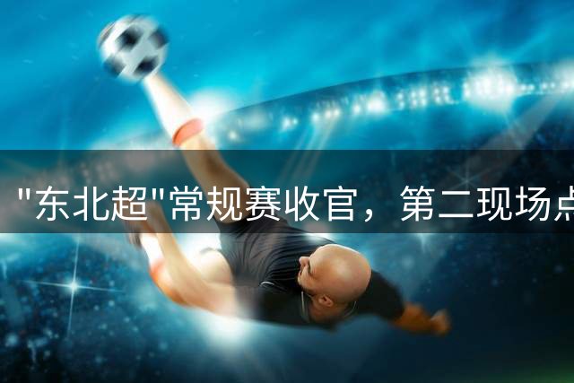 "东北超"常规赛收官，第二现场点亮城市夏夜