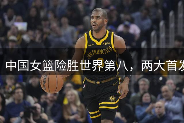 中国女篮险胜世界第八，两大首发合砍2分，1人将彻底告别世界杯