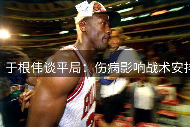 于根伟谈平局：伤病影响战术安排 年轻球员需提升把握机会能力