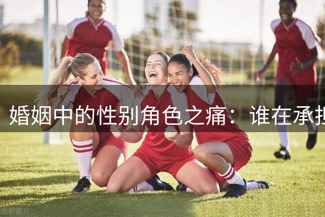 婚姻中的性别角色之痛：谁在承担生活重担？