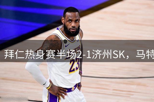 拜仁热身赛半场2-1济州SK，马特乌斯彩虹过人技惊四座