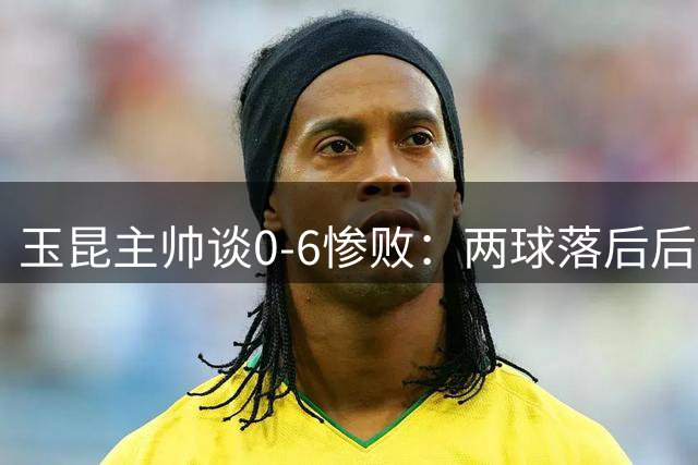 玉昆主帅谈0-6惨败：两球落后后就已失去比赛状态