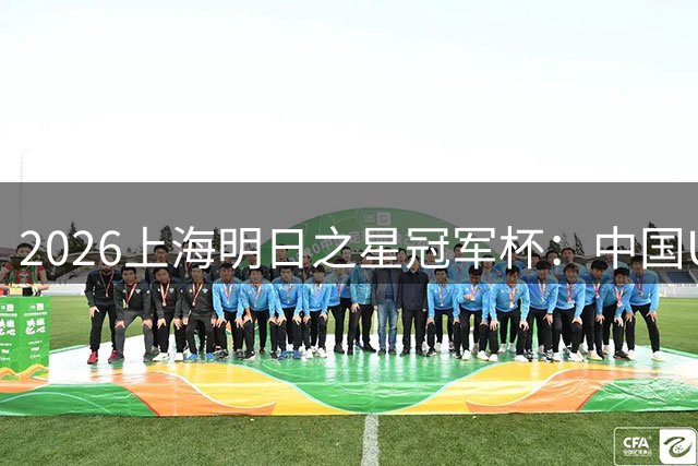 2026上海明日之星冠军杯：中国U17男足胜勒沃库森U17男足
