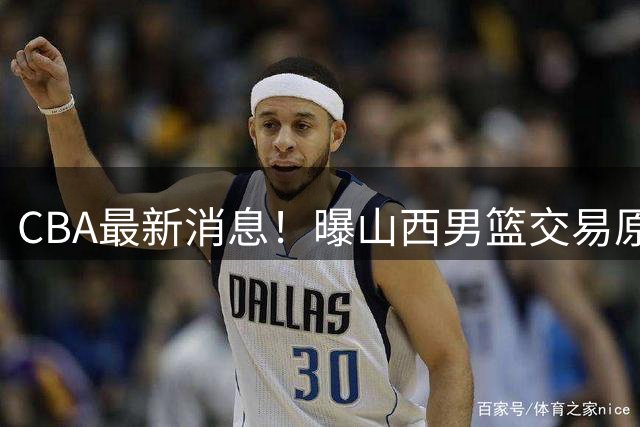 CBA最新消息！曝山西男篮交易原帅，北京首钢瞄准国手前锋
